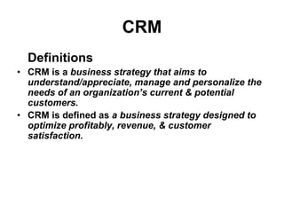 CRM
Definitions
• CRM is a business strategy that aims to
understand/appreciate, manage and personalize the
needs of an organization’s current & potential
customers.
• CRM is defined as a business strategy designed to
optimize profitably, revenue, & customer
satisfaction.
 
