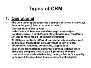 Types of CRM
1. Operational
• The consumer approaches the business in far too many ways
than in the past (direct customer contact)
• Contact either Face to Face
(sales/service/channel/events/stores/promotions) or
Database Driven Touch Points (Telephone/e-mail /post/sms
/ATMs) or Mass Media (advertising/website)
• At all these contacts different transactions takes place such
as financial transaction, sale, payment, return of sale,
information, requests, complaints, suggestions.
• In all these transactions customer communications takes
place and company tries to plan & priorities all these
communications while balancing the organization’s capacity
to deliver & the likelihood that customers will respond.
 