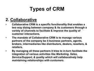 Types of CRM
2. Collaborative
• Collaborative CRM is a specific functionality that enables a
two way dialog between company & its customers through a
variety of channels to facilitate & improve the quality of
customer interactions.
• The mandate of Collaborative CRM is to manage various
partners of the company be it business partners, agents,
brokers, intermediaries like distributors, dealers, resellers, &
retailers.
• By managing all these partners it tries to in-turn facilitate the
integration of various activities like Marketing, Sales,
Service/Support, & quality which will collaboratively help
maintaining relationships with customers.
 