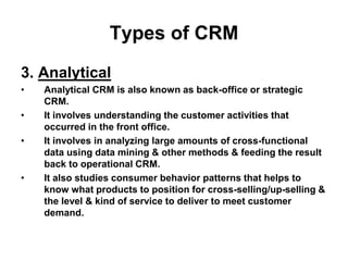 Types of CRM
3. Analytical
• Analytical CRM is also known as back-office or strategic
CRM.
• It involves understanding the customer activities that
occurred in the front office.
• It involves in analyzing large amounts of cross-functional
data using data mining & other methods & feeding the result
back to operational CRM.
• It also studies consumer behavior patterns that helps to
know what products to position for cross-selling/up-selling &
the level & kind of service to deliver to meet customer
demand.
 
