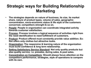 Strategic ways for Building Relationship
Marketing
• The strategies depends on nature of business, its size, its market
share, nature of product types, volume of sales, geographic
concentration, socio-economic status & life style of the customers
concerned, competitors strenght & so on.
• People: People in organization can coordinate integrated activity
towards customer satisfaction.
• Process: Process involves a logical sequence of activities right from
the need identification to need fulfillment of customers.
• Product: Product offered must constantly provide value addition. Ex:
Not offers only clothes but attractive looks.
• Organization: The responsive & learning nature of the organization
must build confidence & long term relationship.
• Setting Satisfactory Service Standard: Not only quality products but
also quality service. i.e. presales, during sales, & post sales.
• Concentration on Competitors: Should always focus attention on the
competitors performance, strategies, style of operations to compare
with its own.
 
