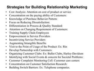 Strategies for Building Relationship Marketing
• Cost Analysis: Attention on cost of product or service
• Concentration on the paying ability of Customers:
• Knowledge of Purchase Behavior Pattern:
• Focus on Reducing Dissatisfaction:
• Differentiation in Process & Quality Standard:
• Attention on Changing Requirement of Customers:
• Training Supply Chain Employees
• Empowerment to Service Providers
• Incentivizing Service Providers
• Augmenting Intangible Benefits
• Visit to the Point of Usage of the Product: Ex: Rin
• Develop Partnership with Customers:
• Organizing Customer Clubs: Ex: Bullet Clubs, Harley-Davidson
• Identifying with Social Events & concern for Societal Problems:
• Customer Complaint Monitoring Cell: Customer care centers
• Concentration on Customer Satisfaction Research:
• Building Switch Barriers: Ex: Telephone companies.
 
