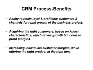 CRM Process-Benefits
• Ability to retain loyal & profitable customers &
channels for rapid growth of the business project.
• Acquiring the right customers, based on known
characteristics, which drives growth & increased
profit margins.
• Increasing individuals customer margins, while
offering the right product at the right time.
 