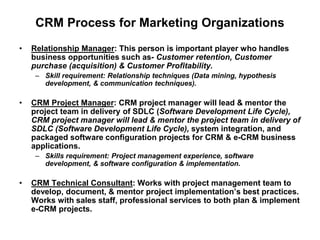 CRM Process for Marketing Organizations
• Relationship Manager: This person is important player who handles
business opportunities such as- Customer retention, Customer
purchase (acquisition) & Customer Profitability.
– Skill requirement: Relationship techniques (Data mining, hypothesis
development, & communication techniques).
• CRM Project Manager: CRM project manager will lead & mentor the
project team in delivery of SDLC (Software Development Life Cycle),
CRM project manager will lead & mentor the project team in delivery of
SDLC (Software Development Life Cycle), system integration, and
packaged software configuration projects for CRM & e-CRM business
applications.
– Skills requirement: Project management experience, software
development, & software configuration & implementation.
• CRM Technical Consultant: Works with project management team to
develop, document, & mentor project implementation’s best practices.
Works with sales staff, professional services to both plan & implement
e-CRM projects.
 