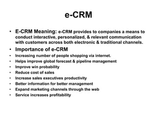 e-CRM
• E-CRM Meaning: e-CRM provides to companies a means to
conduct interactive, personalized, & relevant communication
with customers across both electronic & traditional channels.
• Importance of e-CRM
• Increasing number of people shopping via internet.
• Helps improve global forecast & pipeline management
• Improve win probability
• Reduce cost of sales
• Increase sales executives productivity
• Better information for better management
• Expand marketing channels through the web
• Service increases profitability
 