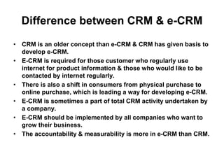 Difference between CRM & e-CRM
• CRM is an older concept than e-CRM & CRM has given basis to
develop e-CRM.
• E-CRM is required for those customer who regularly use
internet for product information & those who would like to be
contacted by internet regularly.
• There is also a shift in consumers from physical purchase to
online purchase, which is leading a way for developing e-CRM.
• E-CRM is sometimes a part of total CRM activity undertaken by
a company.
• E-CRM should be implemented by all companies who want to
grow their business.
• The accountability & measurability is more in e-CRM than CRM.
 