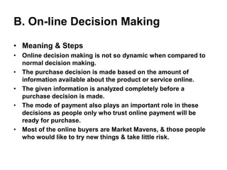 B. On-line Decision Making
• Meaning & Steps
• Online decision making is not so dynamic when compared to
normal decision making.
• The purchase decision is made based on the amount of
information available about the product or service online.
• The given information is analyzed completely before a
purchase decision is made.
• The mode of payment also plays an important role in these
decisions as people only who trust online payment will be
ready for purchase.
• Most of the online buyers are Market Mavens, & those people
who would like to try new things & take little risk.
 