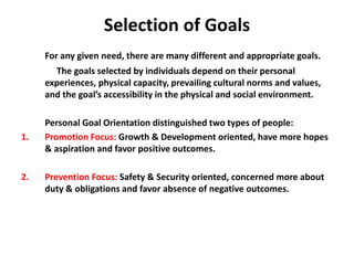 Selection of Goals
For any given need, there are many different and appropriate goals.
The goals selected by individuals depend on their personal
experiences, physical capacity, prevailing cultural norms and values,
and the goal’s accessibility in the physical and social environment.
Personal Goal Orientation distinguished two types of people:
1. Promotion Focus: Growth & Development oriented, have more hopes
& aspiration and favor positive outcomes.
2. Prevention Focus: Safety & Security oriented, concerned more about
duty & obligations and favor absence of negative outcomes.
 