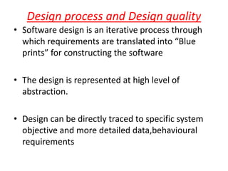 Design process and Design quality
• Software design is an iterative process through
which requirements are translated into “Blue
prints” for constructing the software
• The design is represented at high level of
abstraction.
• Design can be directly traced to specific system
objective and more detailed data,behavioural
requirements
 