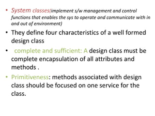 • System classes(implement s/w management and control
functions that enables the sys to operate and communicate with in
and out of environment)
• They define four characteristics of a well formed
design class
• complete and sufficient: A design class must be
complete encapsulation of all attributes and
methods .
• Primitiveness: methods associated with design
class should be focused on one service for the
class.
 
