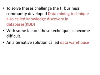 • To solve theses challenge the IT business
community developed Data mining technique
also called knowledge discovery in
databases(KDD)
• With some factors these technique as become
difficult.
• An alternative solution called data warehouse
 