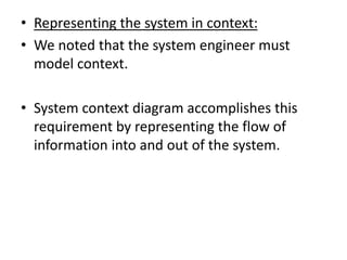 • Representing the system in context:
• We noted that the system engineer must
model context.
• System context diagram accomplishes this
requirement by representing the flow of
information into and out of the system.
 