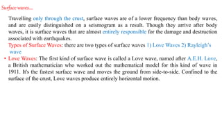 Surface waves….
Travelling only through the crust, surface waves are of a lower frequency than body waves,
and are easily distinguished on a seismogram as a result. Though they arrive after body
waves, it is surface waves that are almost entirely responsible for the damage and destruction
associated with earthquakes.
Types of Surface Waves: there are two types of surface waves 1) Love Waves 2) Rayleigh’s
wave
• Love Waves: The first kind of surface wave is called a Love wave, named after A.E.H. Love,
a British mathematician who worked out the mathematical model for this kind of wave in
1911. It's the fastest surface wave and moves the ground from side-to-side. Confined to the
surface of the crust, Love waves produce entirely horizontal motion.
 