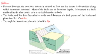 faults……
• Fracture between the two rock masses is termed as fault and it’s extent is the surface along
which movement occurred. Most of the faults are at the ocean depths. Movement at a fault
can be either in a horizontal or in a vertical direction or both.
• The horizontal line interface relative to the north between the fault plane and the horizontal
plane is called it’s strike.
• The angle between these planes is called it’s dip.
 
