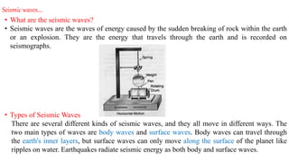 Seismic waves….
• What are the seismic waves?
• Seismic waves are the waves of energy caused by the sudden breaking of rock within the earth
or an explosion. They are the energy that travels through the earth and is recorded on
seismographs.
• Types of Seismic Waves
There are several different kinds of seismic waves, and they all move in different ways. The
two main types of waves are body waves and surface waves. Body waves can travel through
the earth's inner layers, but surface waves can only move along the surface of the planet like
ripples on water. Earthquakes radiate seismic energy as both body and surface waves.
 