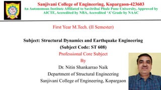Sanjivani College of Engineering, Kopargaon-423603
An Autonomous Institute Affiliated to Savitribai Phule Pune University, Approved by
AICTE, Accredited by NBA, Accredited ‘A’ Grade by NAAC
First Year M.Tech. (II Semester)
Subject: Structural Dynamics and Earthquake Engineering
(Subject Code: ST 608)
Professional Core Subject
By
Dr. Nitin Shankarrao Naik
Department of Structural Engineering
Sanjivani College of Engineering, Kopargaon
 
