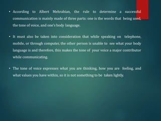 • According to Albert Mehrabian, the rule to determine a successful
communication is mainly made of three parts: one is the words that being used,
the tone of voice, and one’s body language.
• It must also be taken into consideration that while speaking on telephone,
mobile, or through computer, the other person is unable to see what your body
language is and therefore, this makes the tone of your voice a major contributor
while communicating.
• The tone of voice expresses what you are thinking, how you are feeling, and
what values you have within, so it is not something to be taken lightly.
 