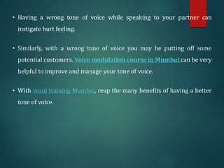 • Having a wrong tone of voice while speaking to your partner can
instigate hurt feeling.
• Similarly, with a wrong tone of voice you may be putting off some
potential customers. Voice modulation course in Mumbai can be very
helpful to improve and manage your tone of voice.
• With vocal training Mumbai, reap the many benefits of having a better
tone of voice.
 