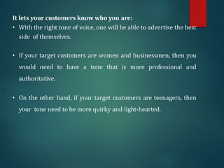 It lets your customers know who you are:
• With the right tone of voice, one will be able to advertise the best
side of themselves.
• If your target customers are women and businessmen, then you
would need to have a tone that is more professional and
authoritative.
• On the other hand, if your target customers are teenagers, then
your tone need to be more quirky and light-hearted.
 
