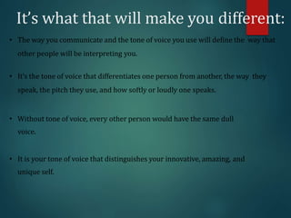 It’s what that will make you different:
• The way you communicate and the tone of voice you use will define the way that
other people will be interpreting you.
• It’s the tone of voice that differentiates one person from another, the way they
speak, the pitch they use, and how softly or loudly one speaks.
• Without tone of voice, every other person would have the same dull
voice.
• It is your tone of voice that distinguishes your innovative, amazing, and
unique self.
 