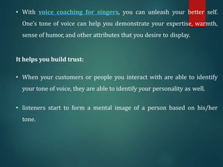 • With voice coaching for singers, you can unleash your better self.
One’s tone of voice can help you demonstrate your expertise, warmth,
sense of humor, and other attributes that you desire to display.
It helps you build trust:
• When your customers or people you interact with are able to identify
your tone of voice, they are able to identify your personality as well.
• listeners start to form a mental image of a person based on his/her
tone.
 