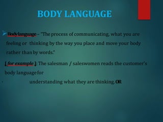 BODY LANGUAGE
Bodylanguage– “Theprocess of communicating, what you are
feeling or thinking by the way you place and move your body
rather thanby words.”
[ for example ]:The salesman / saleswomen reads the customer's
body languagefor
· understanding what they are thinking.OR
 
