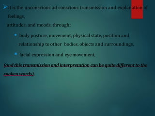 It is the unconscious ad conscious transmission and explanation of
feelings,
attitudes, and moods, through:
 body posture, movement, physical state, position and
relationship to other bodies, objects and surroundings,
 facial expression and eyemovement,
(andthis transmission and interpretation can be quite different to the
spoken words).
 