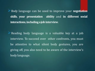 Body language can be used to improve your negotiation
skills, your presentation ability and in different social
interactions,includingajob interview.
Reading body language is a valuable key at a job
interview. To succeed over other confronts, you must
be attentive to what silent body gestures, you are
giving off, you also need to be aware of the interview’s
body language.
 