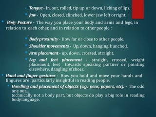  Tongue- In, out, rolled, tip up or down, licking of lips.
 Jaw- Open, closed, clinched, lower jaw left orright.
• Body Posture - The way you place your body and arms and legs, in
relation to each other, and in relation to otherpeople :
 Bodyproximity - How far or close to other people.
 Shoulder movements - Up, down, hanging,hunched.
 Arm placement - up, down, crossed, straight.
 Leg and feet placement - straight, crossed, weight
placement, feet towards speaking partner or pointing
elsewhere, dangling ofshoes.
• Hand and finger gestures - How you hold and move your hands and
fingures are particularly insightful in reading people.
• Handling and placement of objects (e.g.. pens, papers, etc). - The odd
one out...
technically not a body part, but objects do play a big role in reading
bodylanguage.
 