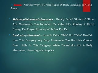 Ii. Intent : Another Way To Group Types Of Body Language Is Along
Intent:
• Voluntary/Intentional Movements - Usually Called "Gestures". These
Are Movements You Intended To Make, Like Shaking A Hand,
Giving The Finger, Blinking With One Eye,Etc..
• Involuntary Movements - Usually Called "Tells", But "Ticks" Also Fall
Into This Category. Any Body Movement You Have No Control
Over Falls In This Category. While Technically Not A Body
Movement, Sweating Also Applies.
 