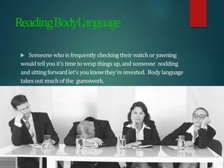 ReadingBodyLanguage
 Someone whois frequently checkingtheir watchor yawning
wouldtell youit’s timeto wrapthingsup,and someone nodding
and sittingforwardlet’s youknowthey’reinvested. Body language
takesout much of the guesswork.
 