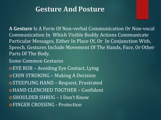 Gesture And Posture
A Gesture Is A Form Of Non-verbal Communication Or Non-vocal
Communication In Which Visible Bodily Actions Communicate
Particular Messages, Either In Place Of, Or In Conjunction With,
Speech. Gestures Include Movement Of The Hands, Face, Or Other
Parts Of The Body.
Some Common Gestures
EYE RUB – Avoiding Eye Contact, Lying
CHIN STROKING – Making A Decision
STEEPLING HAND – Request, Frustrated
HAND CLENCHED TOGTHER – Confident
SHOULDER SHRUG – I Don’t Know
FINGER CROSSING - Protection
 