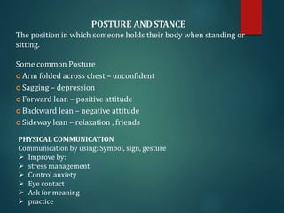 POSTURE AND STANCE
The position in which someone holds their body when standing or
sitting.
Some common Posture
 Arm folded across chest – unconfident
 Sagging – depression
 Forward lean – positive attitude
 Backward lean – negative attitude
 Sideway lean – relaxation , friends
PHYSICAL COMMUNICATION
Communication by using: Symbol, sign, gesture
 Improve by:
 stress management
 Control anxiety
 Eye contact
 Ask for meaning
 practice
 