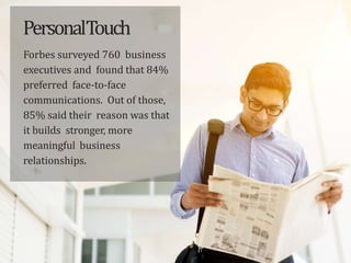PersonalTouch
Forbes surveyed 760 business
executives and found that 84%
preferred face-to-face
communications. Out of those,
85% said their reason was that
it builds stronger, more
meaningful business
relationships.
 