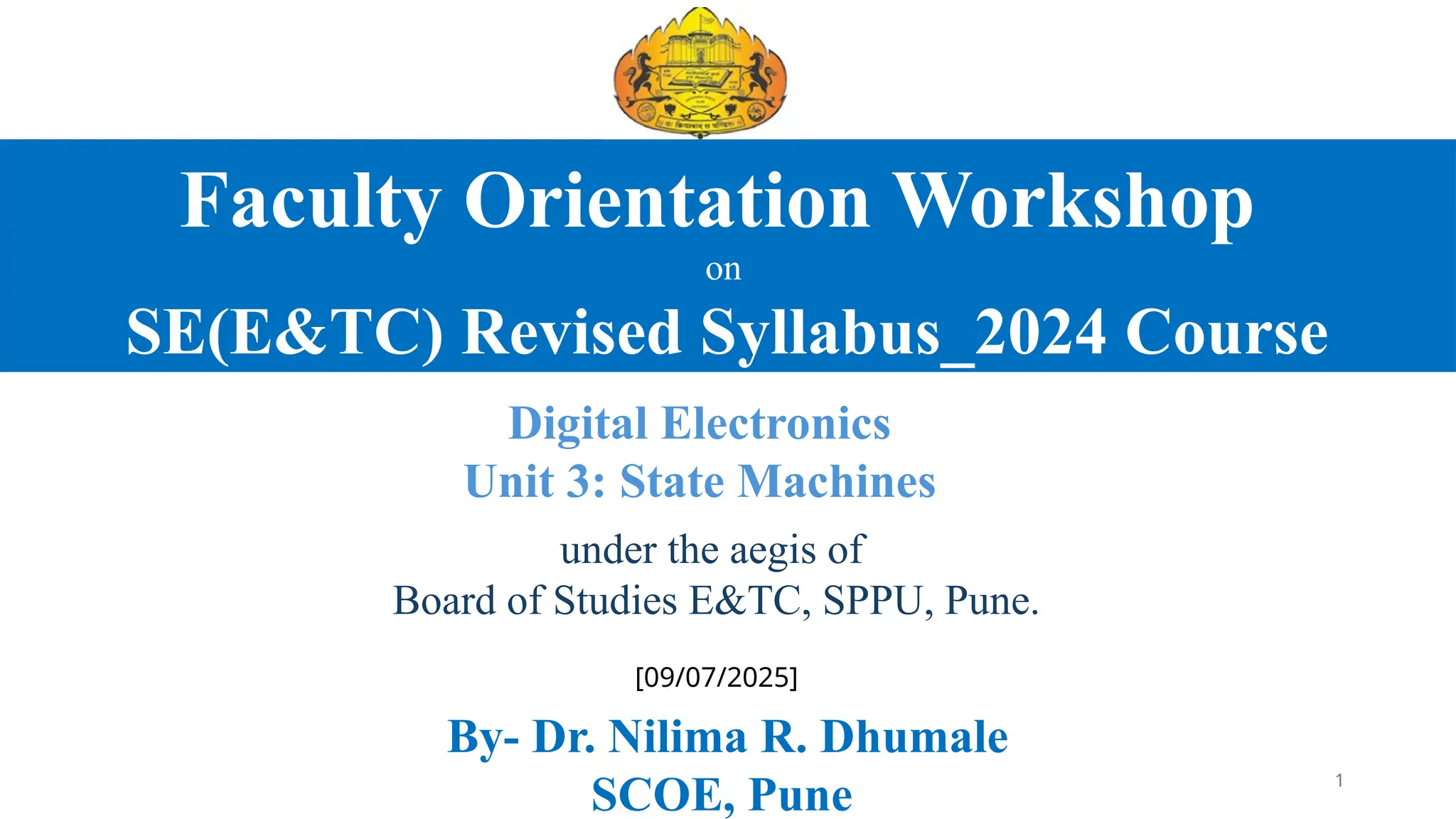 Faculty Orientation Workshop
on
SE(E&TC) Revised Syllabus_2024 Course
Digital Electronics
Unit 3: State Machines
under the aegis of
Board of Studies E&TC, SPPU, Pune.
[09/07/2025]
By- Dr. Nilima R. Dhumale
SCOE, Pune 1
 