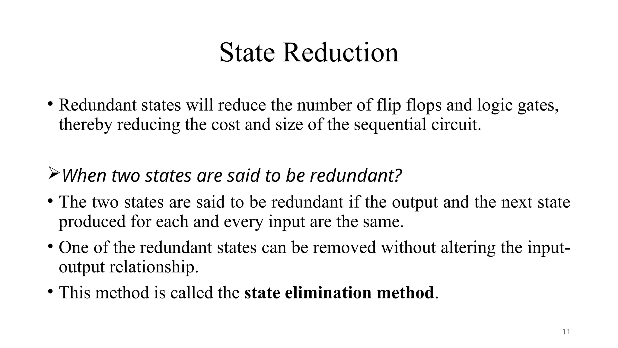 State Reduction
• Redundant states will reduce the number of flip flops and logic gates,
thereby reducing the cost and size of the sequential circuit.
When two states are said to be redundant?
• The two states are said to be redundant if the output and the next state
produced for each and every input are the same.
• One of the redundant states can be removed without altering the input-
output relationship.
• This method is called the state elimination method.
11
 