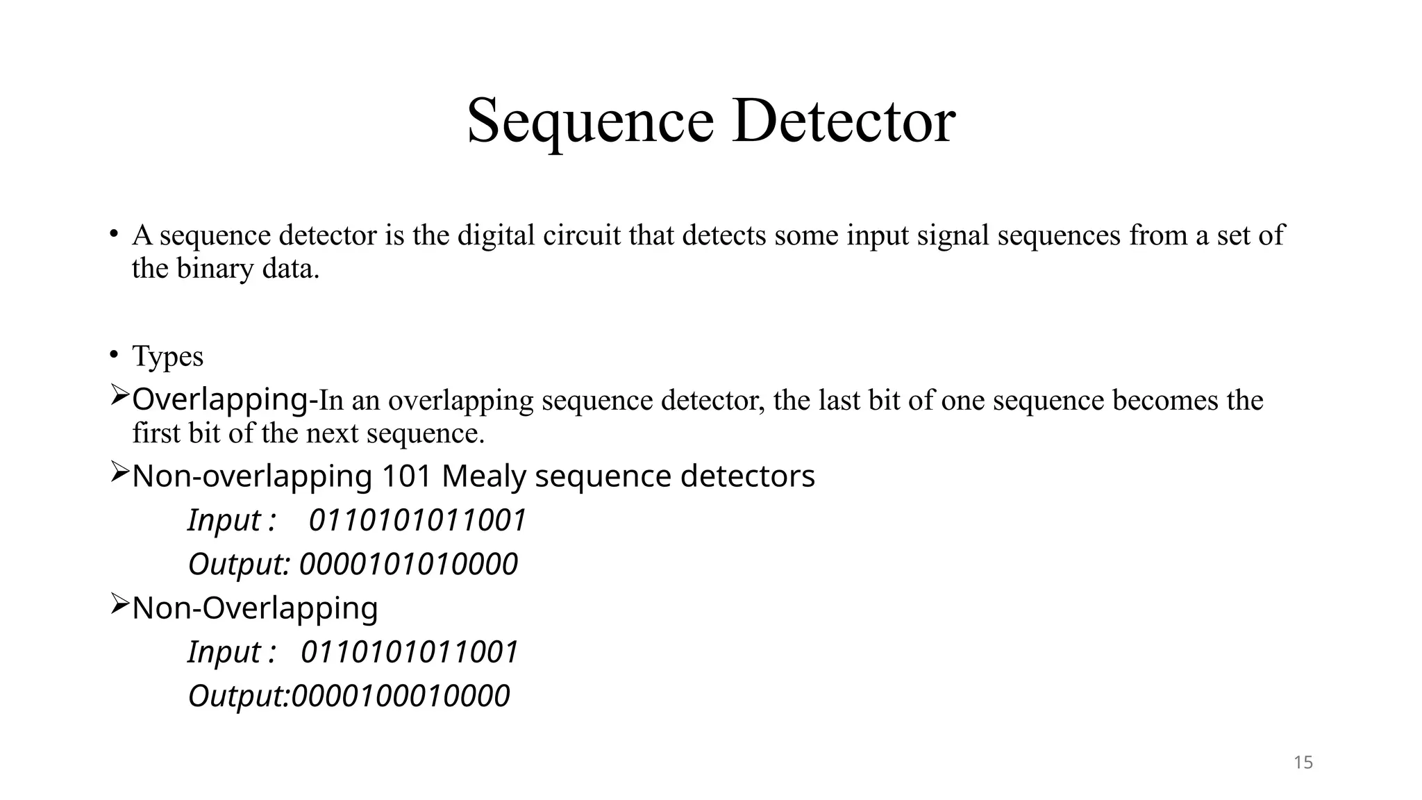 Sequence Detector
• A sequence detector is the digital circuit that detects some input signal sequences from a set of
the binary data.
• Types
Overlapping-In an overlapping sequence detector, the last bit of one sequence becomes the
first bit of the next sequence.
Non-overlapping 101 Mealy sequence detectors
Input : 0110101011001
Output: 0000101010000
Non-Overlapping
Input : 0110101011001
Output:0000100010000
15
 