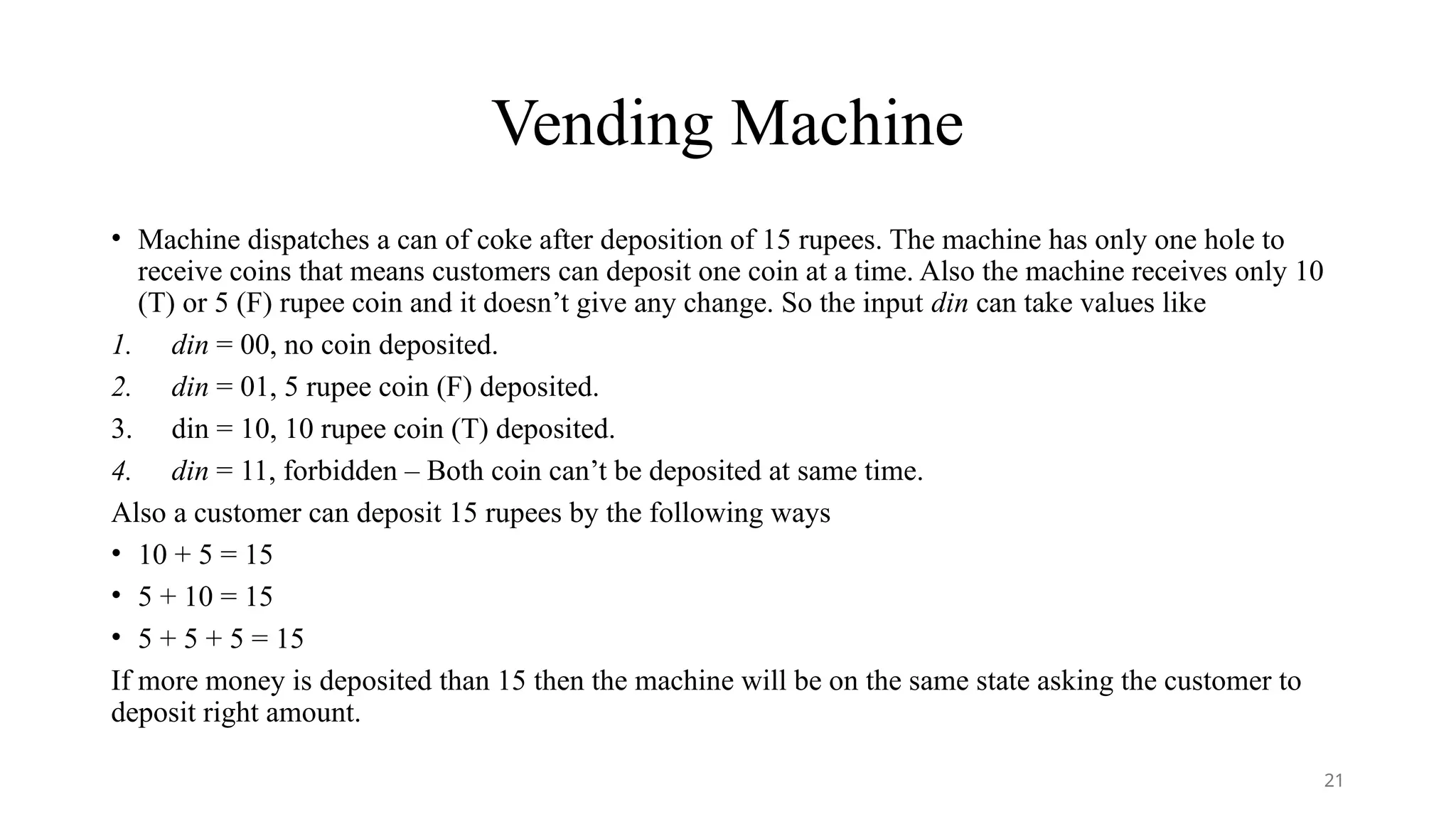 Vending Machine
• Machine dispatches a can of coke after deposition of 15 rupees. The machine has only one hole to
receive coins that means customers can deposit one coin at a time. Also the machine receives only 10
(T) or 5 (F) rupee coin and it doesn’t give any change. So the input din can take values like
1. din = 00, no coin deposited.
2. din = 01, 5 rupee coin (F) deposited.
3. din = 10, 10 rupee coin (T) deposited.
4. din = 11, forbidden – Both coin can’t be deposited at same time.
Also a customer can deposit 15 rupees by the following ways
• 10 + 5 = 15
• 5 + 10 = 15
• 5 + 5 + 5 = 15
If more money is deposited than 15 then the machine will be on the same state asking the customer to
deposit right amount.
21
 