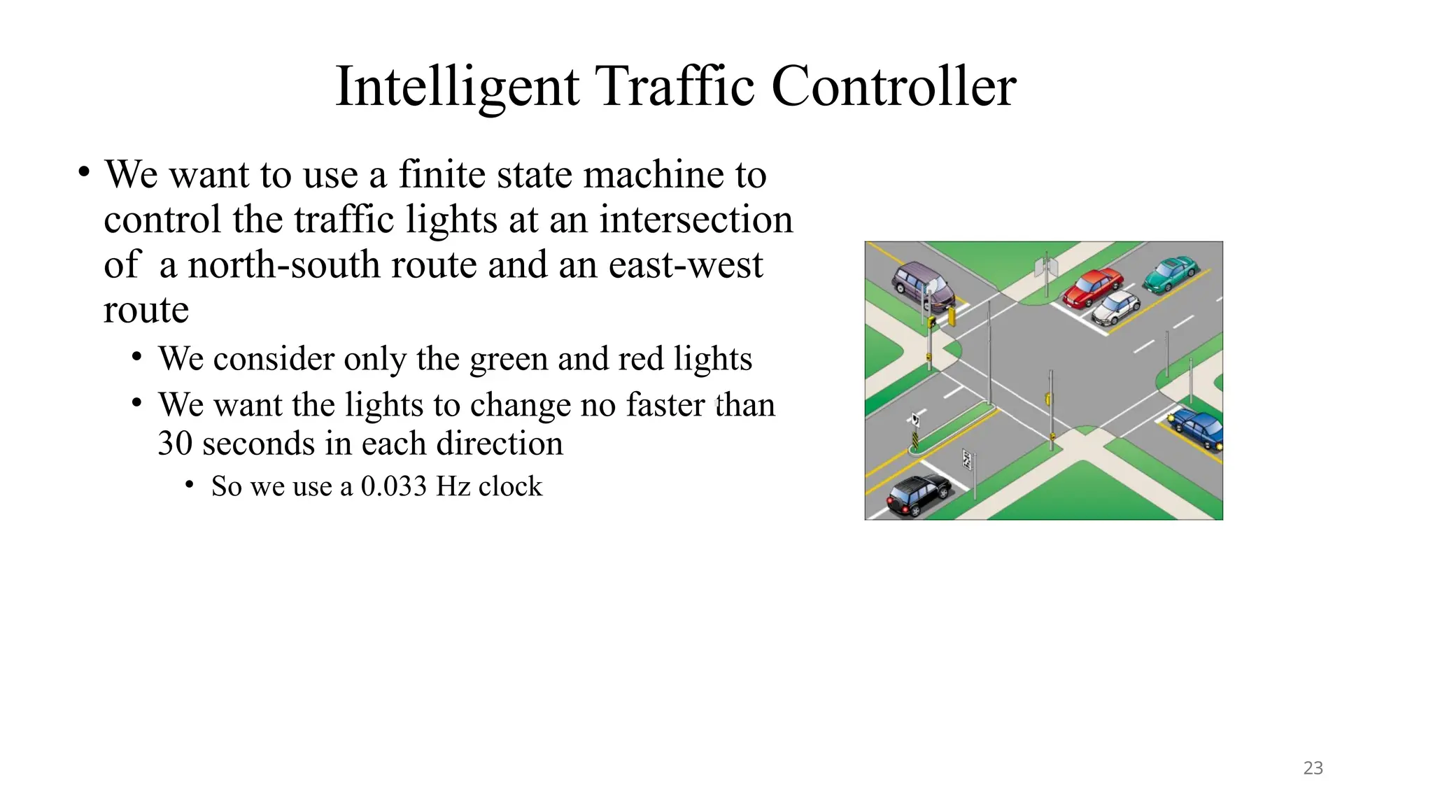 Intelligent Traffic Controller
• We want to use a finite state machine to
control the traffic lights at an intersection
of a north-south route and an east-west
route
• We consider only the green and red lights
• We want the lights to change no faster than
30 seconds in each direction
• So we use a 0.033 Hz clock
23
 