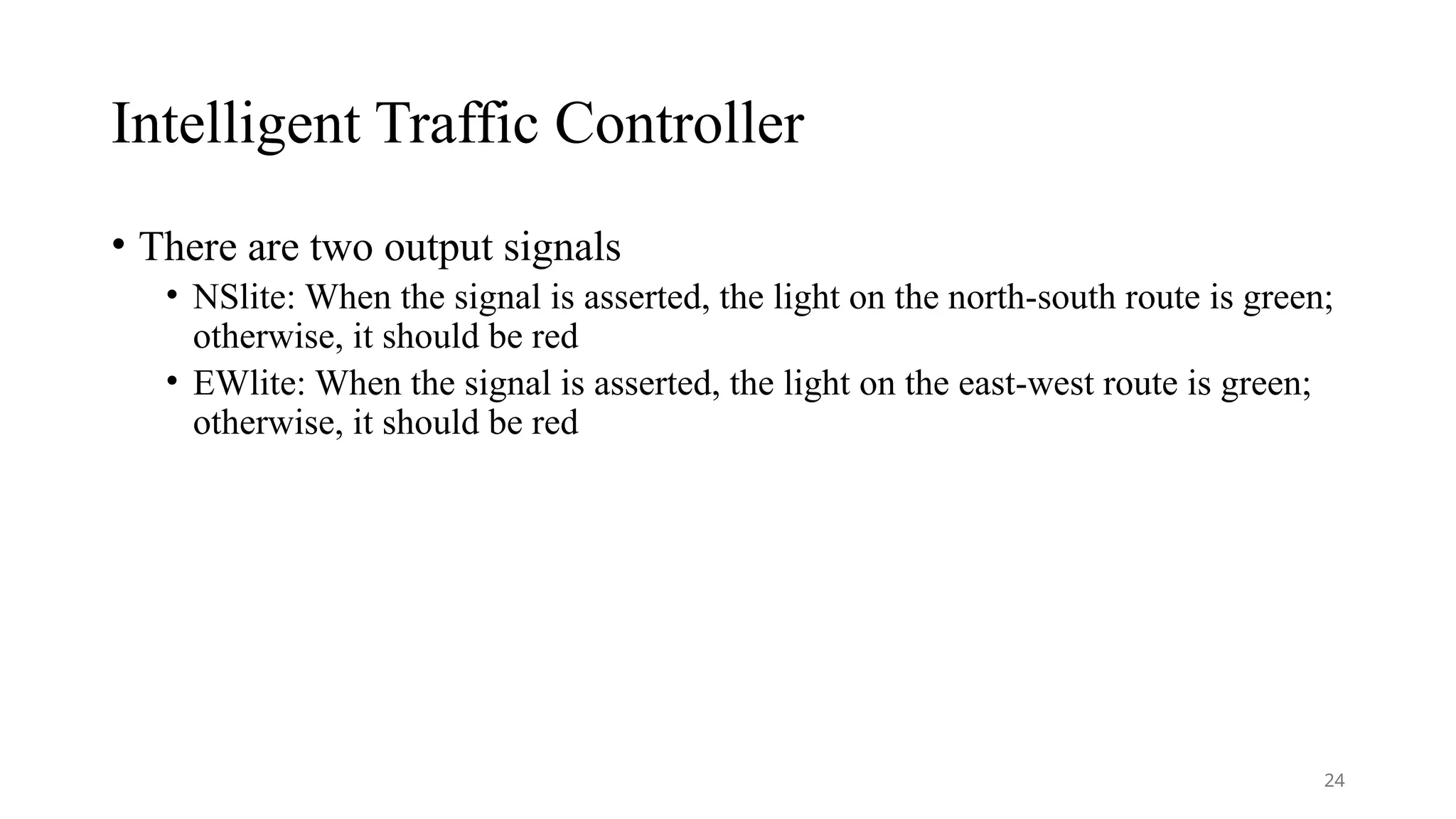 Intelligent Traffic Controller
• There are two output signals
• NSlite: When the signal is asserted, the light on the north-south route is green;
otherwise, it should be red
• EWlite: When the signal is asserted, the light on the east-west route is green;
otherwise, it should be red
24
 