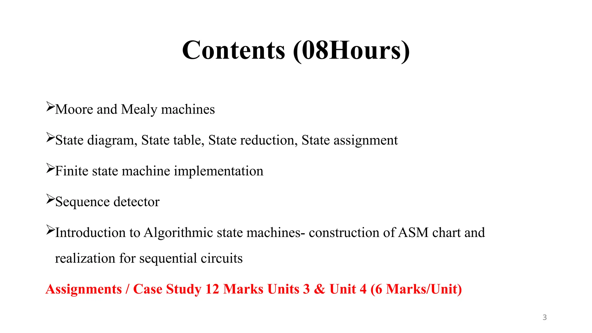 Contents (08Hours)
Moore and Mealy machines
State diagram, State table, State reduction, State assignment
Finite state machine implementation
Sequence detector
Introduction to Algorithmic state machines- construction of ASM chart and
realization for sequential circuits
Assignments / Case Study 12 Marks Units 3 & Unit 4 (6 Marks/Unit)
3
 