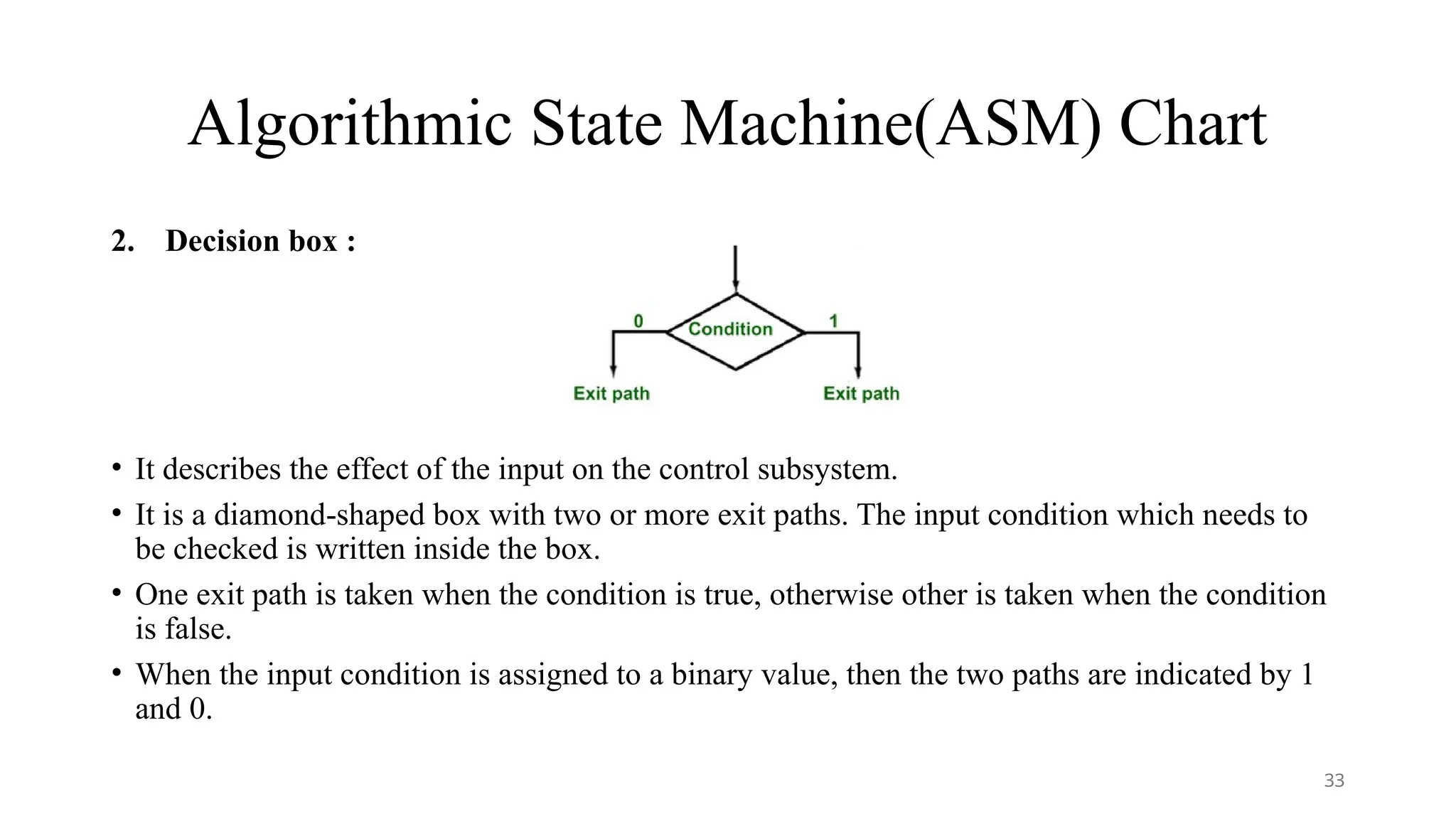 Algorithmic State Machine(ASM) Chart
2. Decision box :
• It describes the effect of the input on the control subsystem.
• It is a diamond-shaped box with two or more exit paths. The input condition which needs to
be checked is written inside the box.
• One exit path is taken when the condition is true, otherwise other is taken when the condition
is false.
• When the input condition is assigned to a binary value, then the two paths are indicated by 1
and 0.
33
 