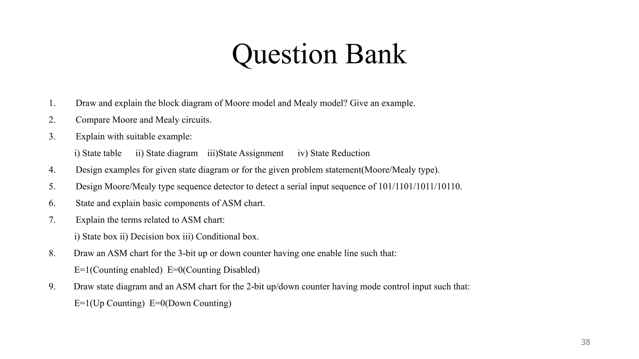 Question Bank
1. Draw and explain the block diagram of Moore model and Mealy model? Give an example.
2. Compare Moore and Mealy circuits.
3. Explain with suitable example:
i) State table ii) State diagram iii)State Assignment iv) State Reduction
4. Design examples for given state diagram or for the given problem statement(Moore/Mealy type).
5. Design Moore/Mealy type sequence detector to detect a serial input sequence of 101/1101/1011/10110.
6. State and explain basic components of ASM chart.
7. Explain the terms related to ASM chart:
i) State box ii) Decision box iii) Conditional box.
8. Draw an ASM chart for the 3-bit up or down counter having one enable line such that:
E=1(Counting enabled) E=0(Counting Disabled)
9. Draw state diagram and an ASM chart for the 2-bit up/down counter having mode control input such that:
E=1(Up Counting) E=0(Down Counting)
38
 