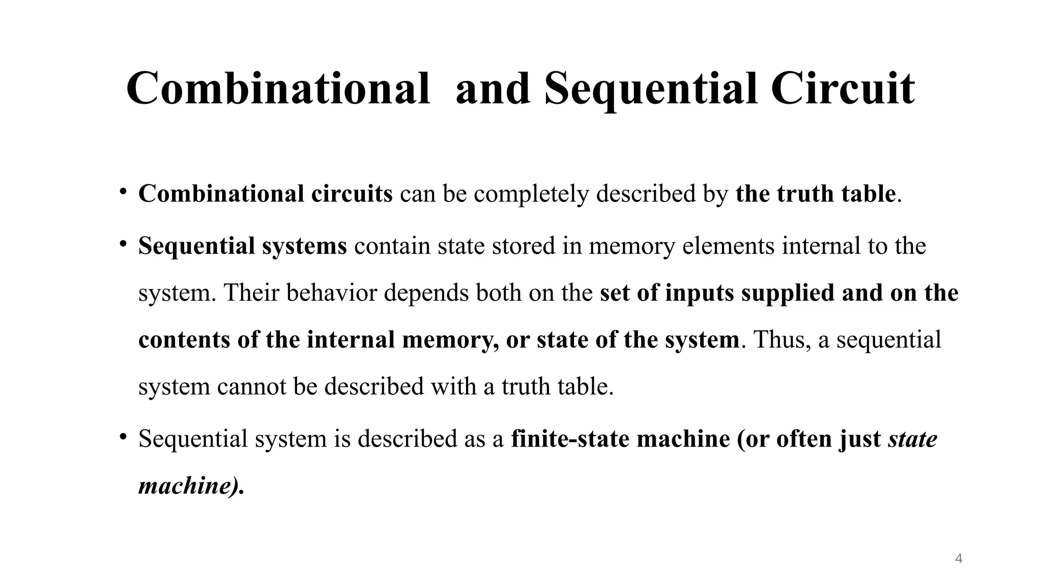 Combinational and Sequential Circuit
• Combinational circuits can be completely described by the truth table.
• Sequential systems contain state stored in memory elements internal to the
system. Their behavior depends both on the set of inputs supplied and on the
contents of the internal memory, or state of the system. Thus, a sequential
system cannot be described with a truth table.
• Sequential system is described as a finite-state machine (or often just state
machine).
4
 