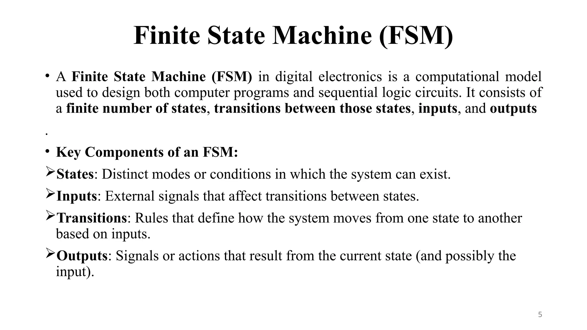 Finite State Machine (FSM)
• A Finite State Machine (FSM) in digital electronics is a computational model
used to design both computer programs and sequential logic circuits. It consists of
a finite number of states, transitions between those states, inputs, and outputs
.
• Key Components of an FSM:
States: Distinct modes or conditions in which the system can exist.
Inputs: External signals that affect transitions between states.
Transitions: Rules that define how the system moves from one state to another
based on inputs.
Outputs: Signals or actions that result from the current state (and possibly the
input).
5
 