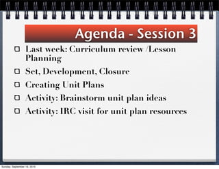 Agenda - Session 3
                  Last week: Curriculum review /Lesson
                  Planning
                  Set, Development, Closure
                  Creating Unit Plans
                  Activity: Brainstorm unit plan ideas
                  Activity: IRC visit for unit plan resources




Sunday, September 19, 2010
 