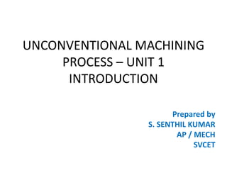UNCONVENTIONAL MACHINING
PROCESS – UNIT 1
INTRODUCTION
Prepared by
S. SENTHIL KUMAR
AP / MECH
SVCET
 