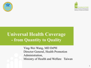 Universal Health Coverage
- from Quantity to Quality
Ying-Wei Wang, MD DrPH
Director General, Health Promotion
Administration,
Ministry of Health and Welfare Taiwan
1
 
