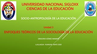 UNIVERSIDAD NACIONAL SIGLOXX
CIENCIAS DE LA EDUCACIÓN
SOCIO-ANTROPOLOGÍA DE LA EDUCACIÓN
Unidad 3
ENFOQUES TEÓRICOS DE LA SOCIOLOGÍA DE LA EDUCACIÓN
GREGORIO GÓMEZ MAMANI
LLALLAGUA- HUANUNI MAYO 2020
 