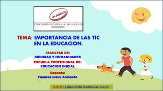 TEMA: IMPORTANCIA DE LAS TIC 
EN LA EDUCACION. 
FACULTAD DE: 
CIENCIAS Y HUMANIDADES 
ESCUELA PROFESIONAL DE: 
EDUCACION INICIAL 
Docente: 
Fuentes Llave Armando 
AUTOR: LILIANA NOEMI HUMANCAYO SULCA 
 